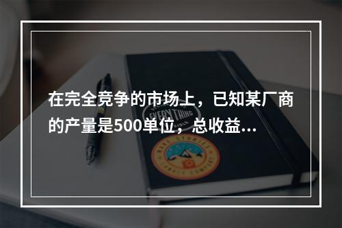 在完全竞争的市场上，已知某厂商的产量是500单位，总收益是5