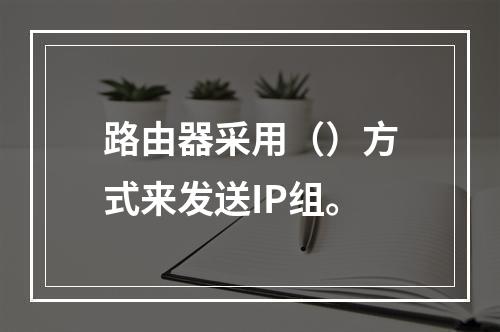 路由器采用（）方式来发送IP组。