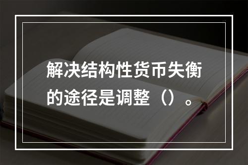 解决结构性货币失衡的途径是调整（）。