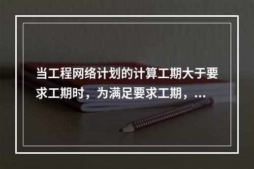 当工程网络计划的计算工期大于要求工期时，为满足要求工期，进行