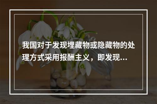 我国对于发现埋藏物或隐藏物的处理方式采用报酬主义，即发现人享