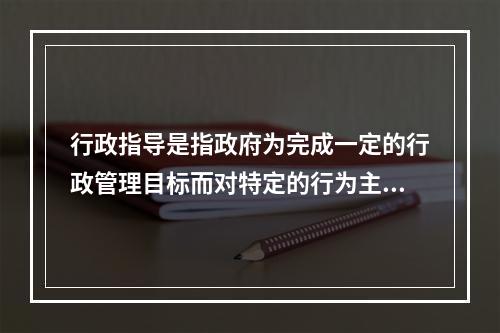 行政指导是指政府为完成一定的行政管理目标而对特定的行为主体提