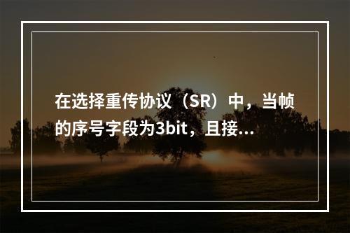 在选择重传协议（SR）中，当帧的序号字段为3bit，且接收窗