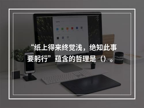 “纸上得来终觉浅，绝知此事要躬行”蕴含的哲理是（）。