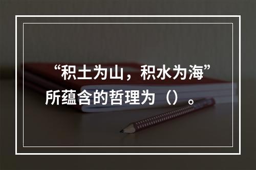 “积土为山，积水为海”所蕴含的哲理为（）。