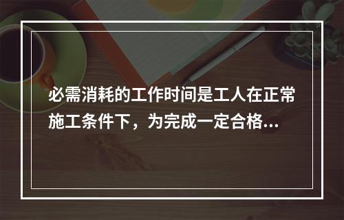 必需消耗的工作时间是工人在正常施工条件下，为完成一定合格产品