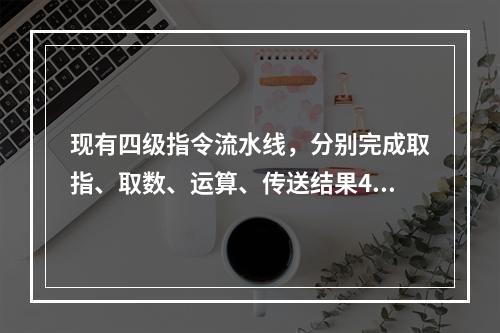 现有四级指令流水线，分别完成取指、取数、运算、传送结果4步操