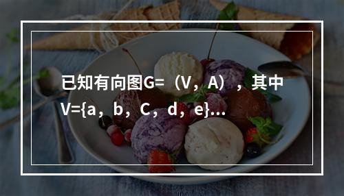 已知有向图G=（V，A），其中V={a，b，C，d，e}，A