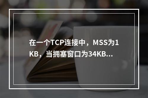 在一个TCP连接中，MSS为1KB，当拥塞窗口为34KB时发