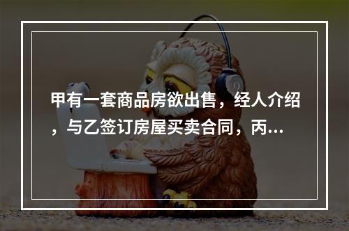 甲有一套商品房欲出售，经人介绍，与乙签订房屋买卖合同，丙知道