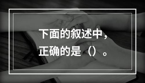 下面的叙述中，正确的是（）。