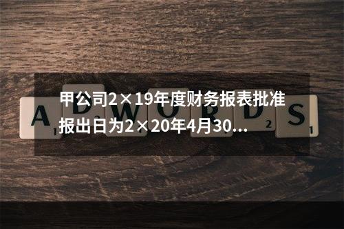 甲公司2×19年度财务报表批准报出日为2×20年4月30日。