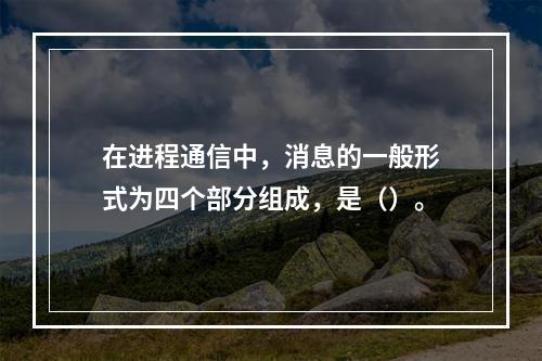 在进程通信中，消息的一般形式为四个部分组成，是（）。