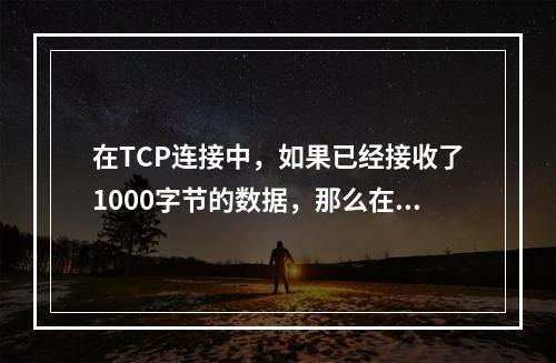 在TCP连接中，如果已经接收了1000字节的数据，那么在发送