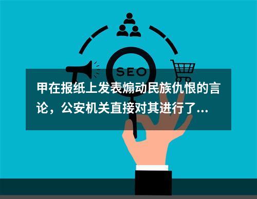 甲在报纸上发表煽动民族仇恨的言论，公安机关直接对其进行了逮捕