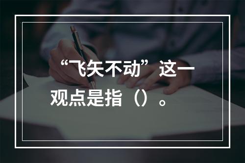 “飞矢不动”这一观点是指（）。