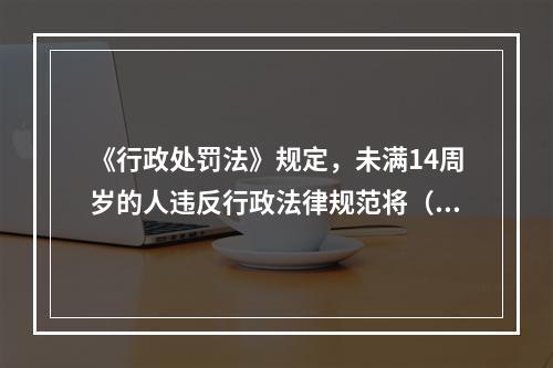 《行政处罚法》规定，未满14周岁的人违反行政法律规范将（）。