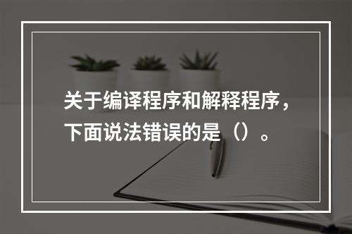 关于编译程序和解释程序，下面说法错误的是（）。