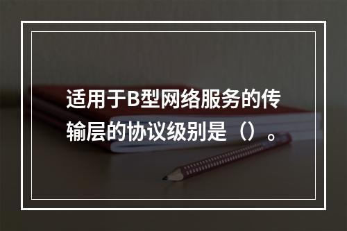 适用于B型网络服务的传输层的协议级别是（）。