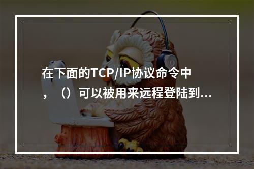 在下面的TCP/IP协议命令中，（）可以被用来远程登陆到任何