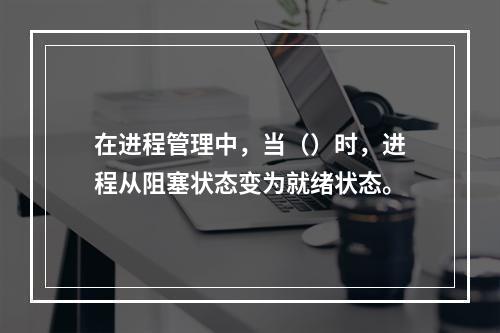 在进程管理中，当（）时，进程从阻塞状态变为就绪状态。