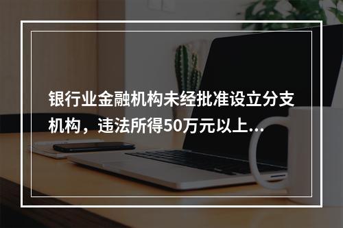 银行业金融机构未经批准设立分支机构，违法所得50万元以上的，