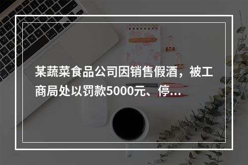 某蔬菜食品公司因销售假酒，被工商局处以罚款5000元、停业整