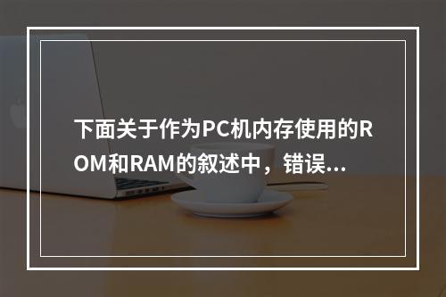 下面关于作为PC机内存使用的ROM和RAM的叙述中，错误的是