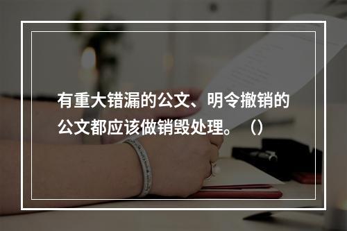 有重大错漏的公文、明令撤销的公文都应该做销毁处理。（）