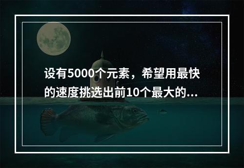 设有5000个元素，希望用最快的速度挑选出前10个最大的，采