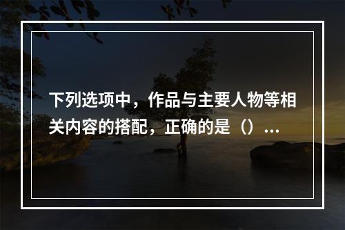 下列选项中，作品与主要人物等相关内容的搭配，正确的是（）。