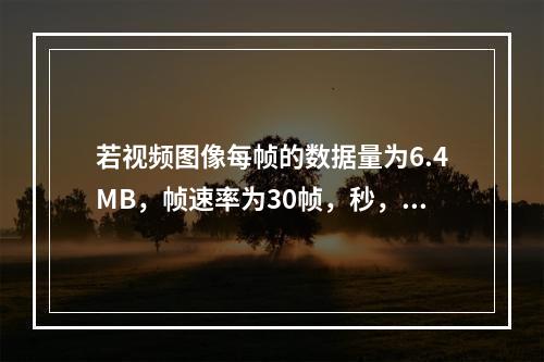 若视频图像每帧的数据量为6.4MB，帧速率为30帧，秒，则显