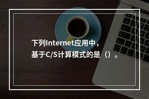 下列Internet应用中，基于C/S计算模式的是（）。