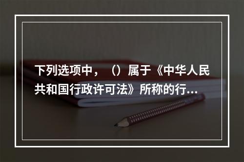 下列选项中，（）属于《中华人民共和国行政许可法》所称的行政许