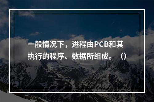 一般情况下，进程由PCB和其执行的程序、数据所组成。（）