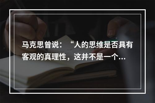 马克思曾说：“人的思维是否具有客观的真理性，这并不是一个理论