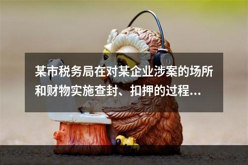 某市税务局在对某企业涉案的场所和财物实施查封、扣押的过程中，