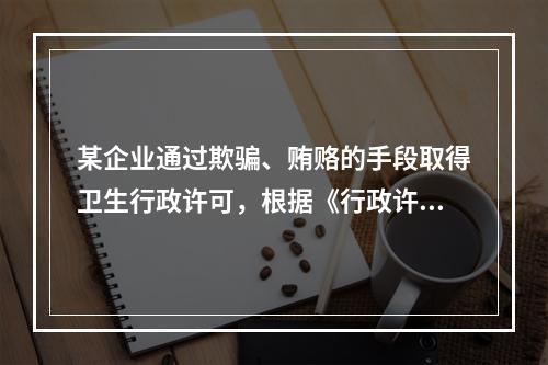 某企业通过欺骗、贿赂的手段取得卫生行政许可，根据《行政许可法