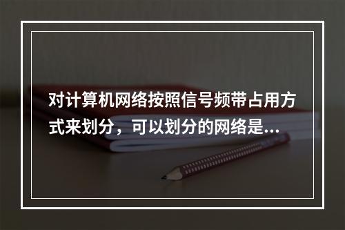 对计算机网络按照信号频带占用方式来划分，可以划分的网络是（）