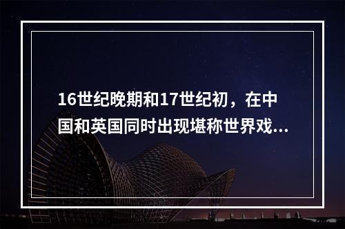 16世纪晚期和17世纪初，在中国和英国同时出现堪称世界戏剧高