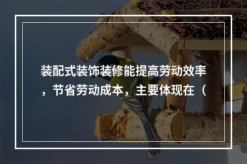 装配式装饰装修能提高劳动效率，节省劳动成本，主要体现在（