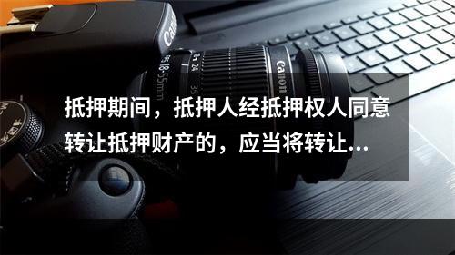 抵押期间，抵押人经抵押权人同意转让抵押财产的，应当将转让所得