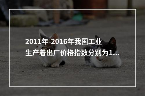 2011年-2016年我国工业生产着出厂价格指数分别为106