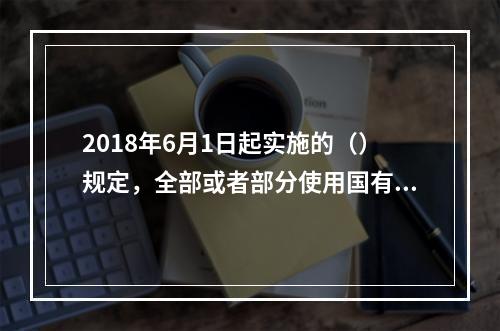 2018年6月1日起实施的（）规定，全部或者部分使用国有资金