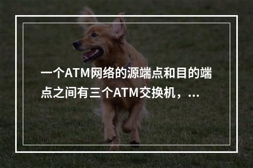 一个ATM网络的源端点和目的端点之间有三个ATM交换机，现在