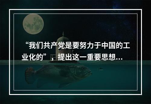 “我们共产党是要努力于中国的工业化的”，提出这一重要思想的领