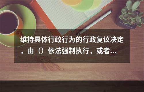 维持具体行政行为的行政复议决定，由（）依法强制执行，或者申请