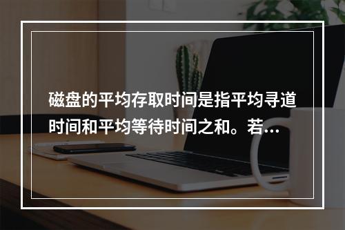 磁盘的平均存取时间是指平均寻道时间和平均等待时间之和。若磁盘