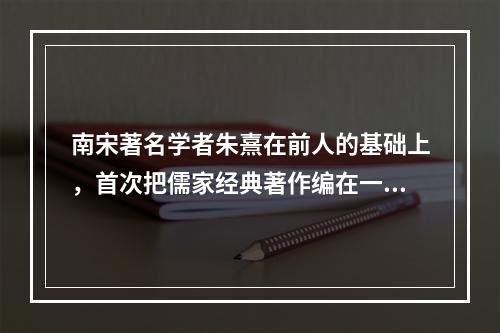 南宋著名学者朱熹在前人的基础上，首次把儒家经典著作编在一起—