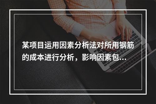 某项目运用因素分析法对所用钢筋的成本进行分析，影响因素包括钢